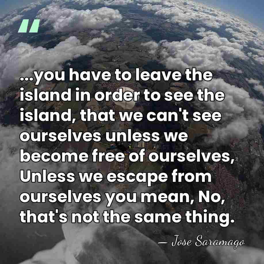 ...you have to leave the island in order to see the island,&hellip; - Jose Saramago