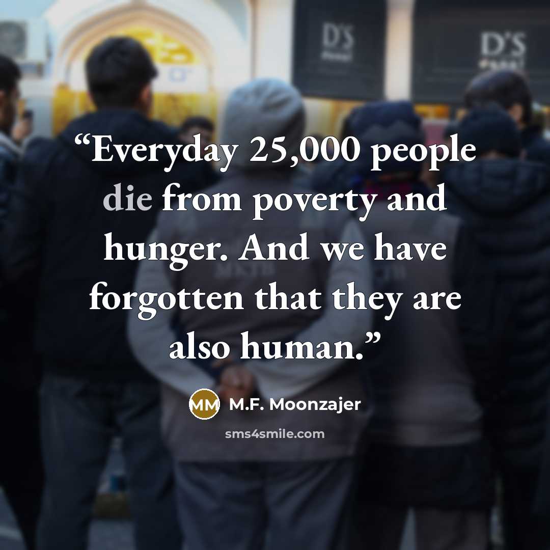 “Everyday 25,000 people die from poverty and hunger. And we have forgotten that they are also human.” quote by M.F. Moonzajer