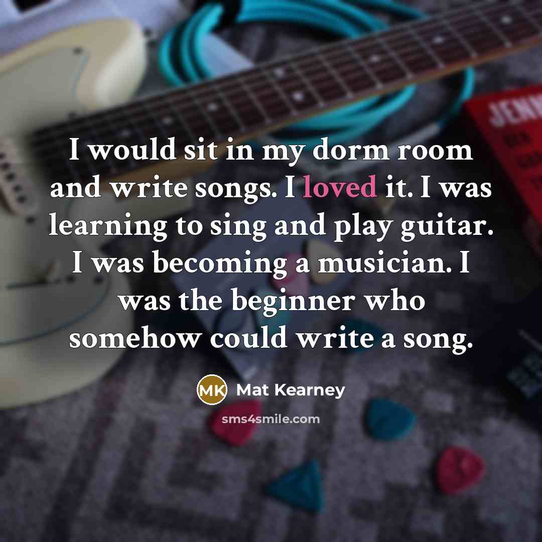 “I would sit in my dorm room and write songs. I loved it. I was learning to sing and play guitar. I was becoming a musician. I was the beginner who somehow could write a song.” quote by Mat Kearney