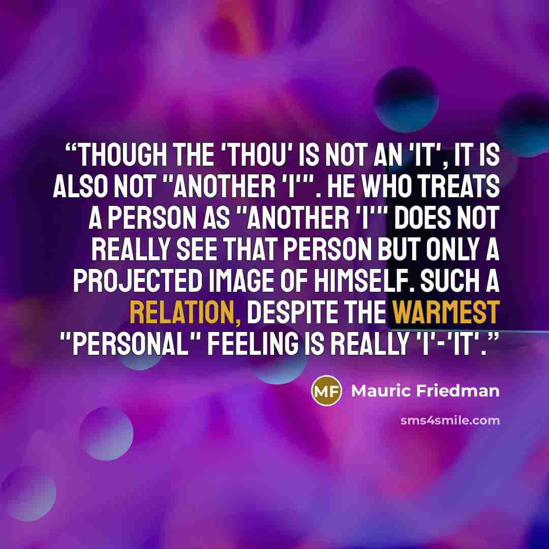 “Though the 'Thou' is not an 'It', it is also not "another 'I'". He who treats a person as "another 'I'" does not really see that person but only a projected image of himself. Such a relation, despite the warmest "personal" feeling is really 'I'-'It'.” quote by Mauric Friedman