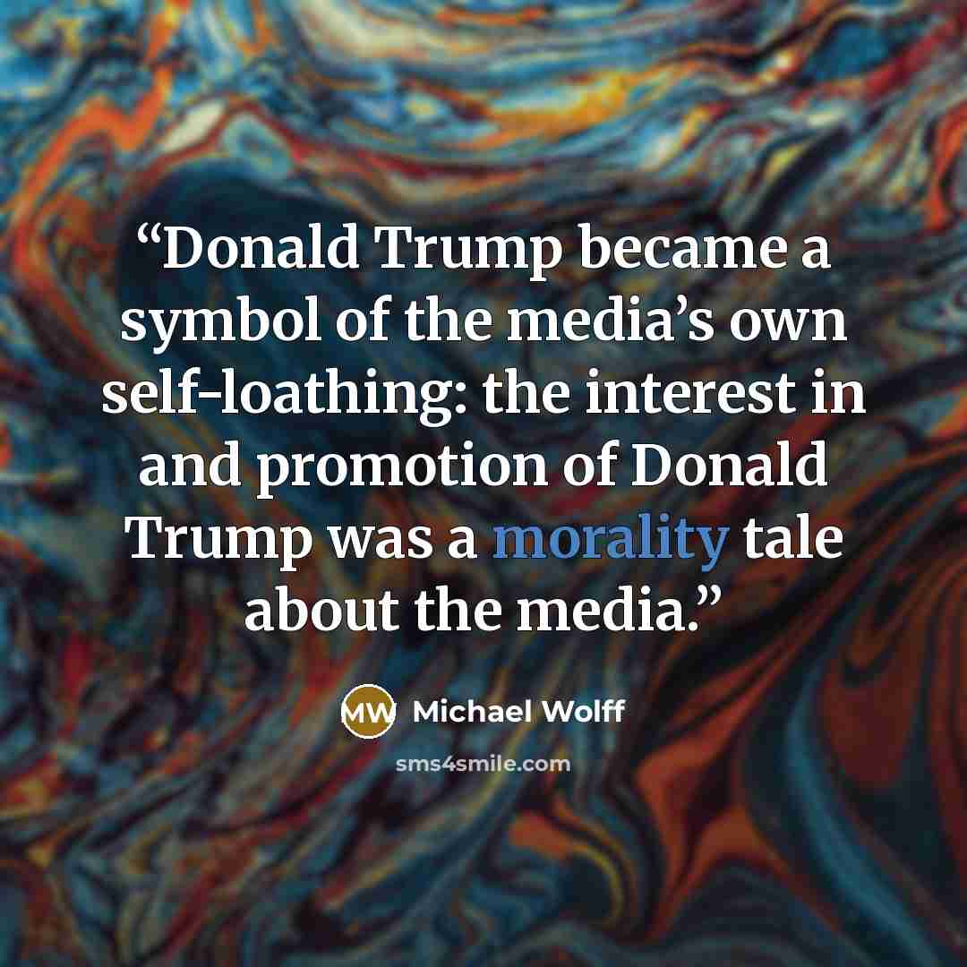“Donald Trump became a symbol of the media’s own self-loathing: the interest in and promotion of Donald Trump was a morality tale about the media.” quote by Michael Wolff