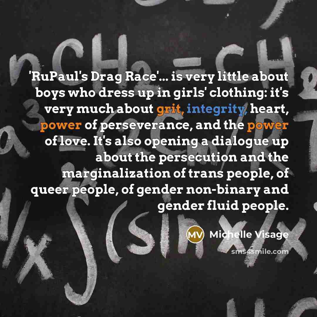 “'RuPaul's Drag Race'... is very little about boys who dress up in girls' clothing: it's very much about grit, integrity, heart, power of perseverance, and the power of love. It's also opening a dialogue up about the persecution and the marginalization of trans people, of queer people, of gender…” quote by Michelle Visage