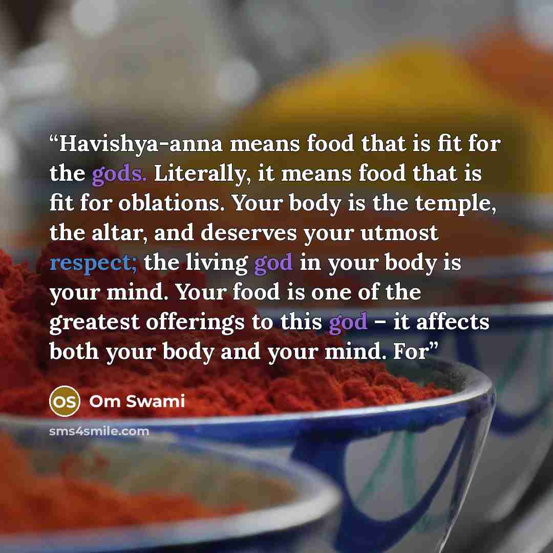“Havishya-anna means food that is fit for the gods. Literally, it means food that is fit for oblations. Your body is the temple, the altar, and deserves your utmost respect; the living god in your body is your mind. Your food is one of the greatest offerings to this god – it affects both your body…” quote by Om Swami