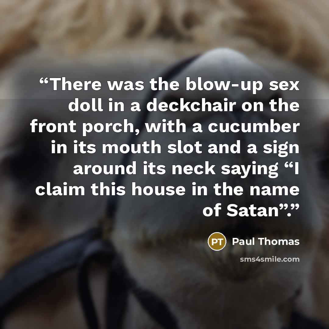 “There was the blow-up sex doll in a deckchair on the front porch, with a cucumber in its mouth slot and a sign around its neck saying “I claim this house in the name of Satan”.” quote by Paul Thomas