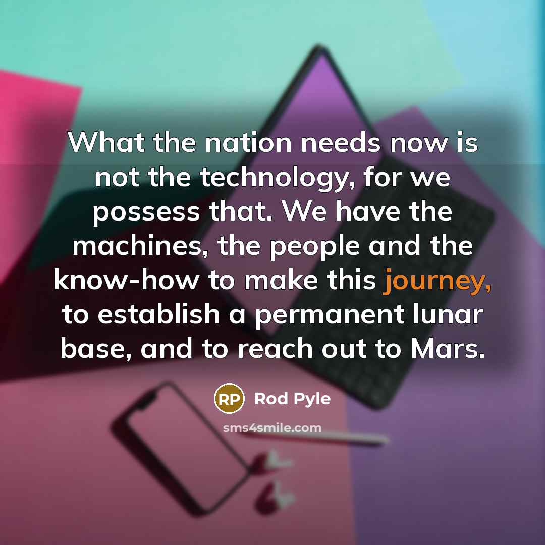 “What the nation needs now is not the technology, for we possess that. We have the machines, the people and the know-how to make this journey, to establish a permanent lunar base, and to reach out to Mars.” quote by Rod Pyle