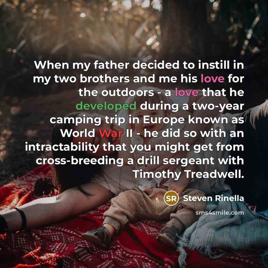 “When my father decided to instill in my two brothers and me his love for the outdoors - a love that he developed during a two-year camping trip in Europe known as World War II - he did so with an intractability that you might get from cross-breeding a drill sergeant with Timothy Treadwell.” quote by Steven Rinella