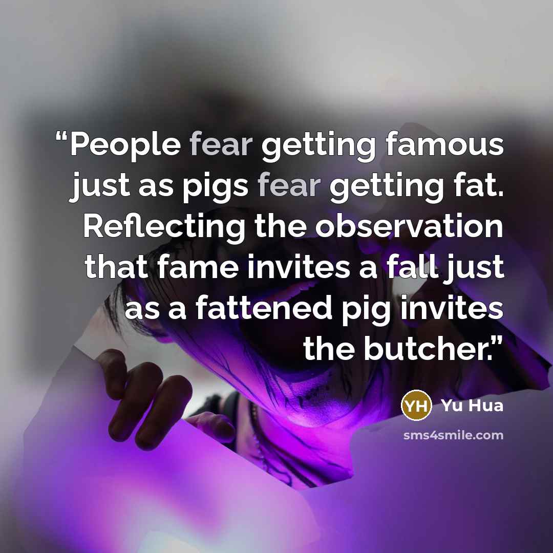 “People fear getting famous just as pigs fear getting fat. Reflecting the observation that fame invites a fall just as a fattened pig invites the butcher.” quote by Yu Hua