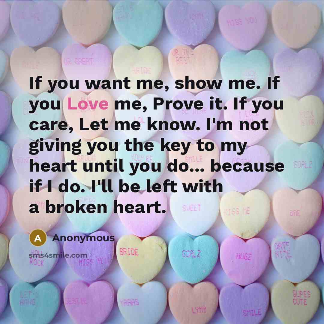 “If you want me, show me. If you Love me, Prove it. If you care, Let me know. I'm not giving you the key to my heart until you do... because if I do. I'll be left with a broken heart.” quote by Anonymous