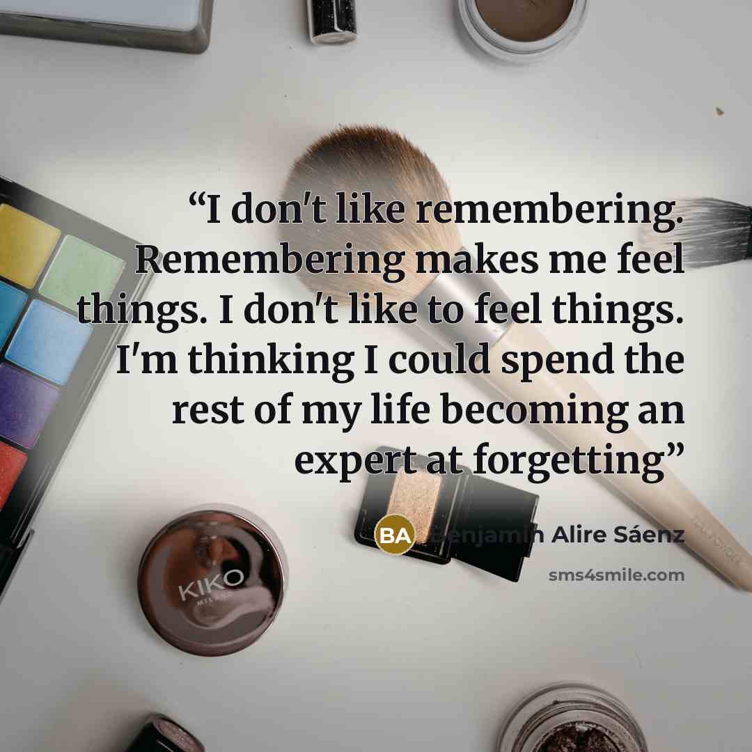 “I don't like remembering. Remembering makes me feel things. I don't like to feel things. I'm thinking I could spend the rest of my life becoming an expert at forgetting” quote by Benjamin Alire Saenz
