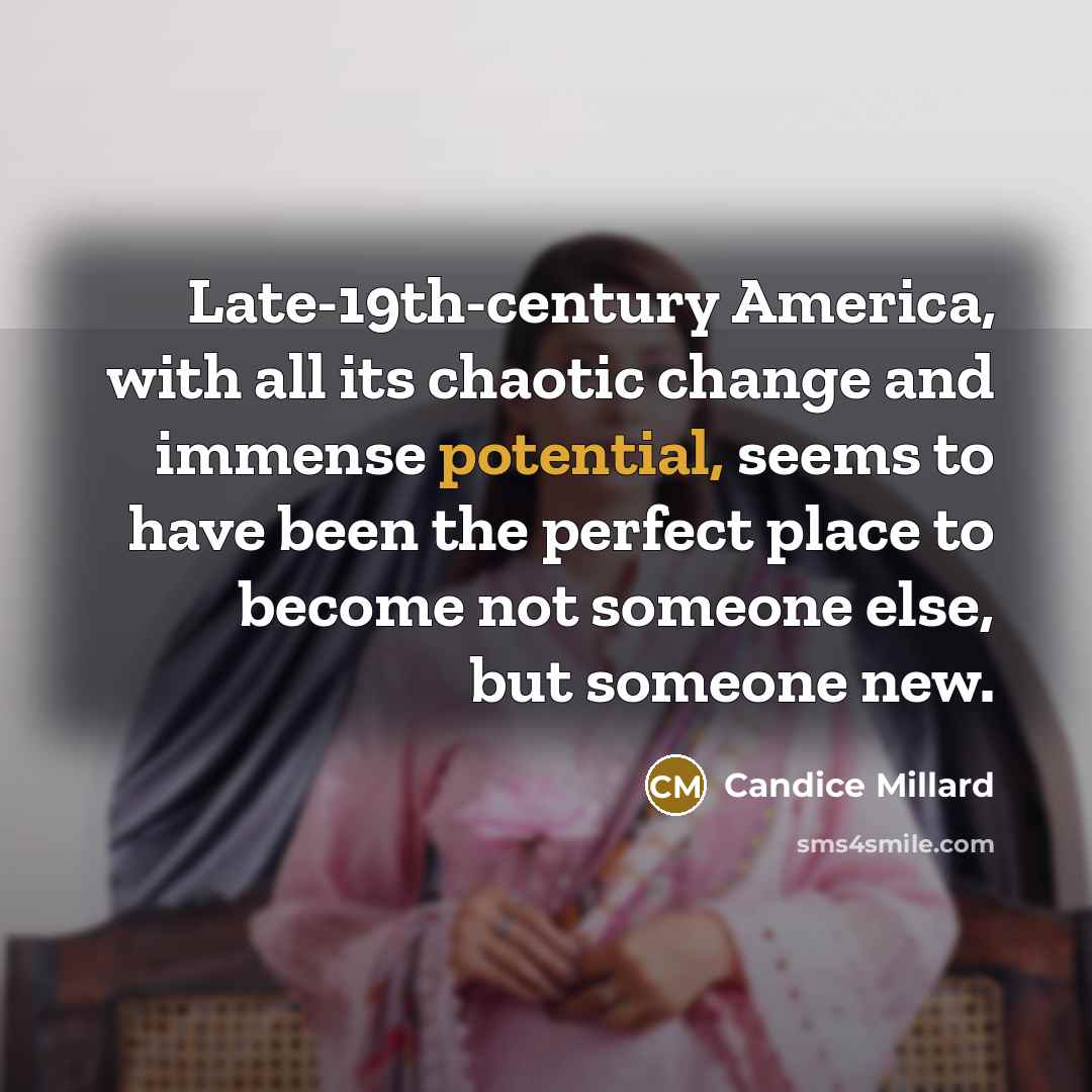 “Late-19th-century America, with all its chaotic change and immense potential, seems to have been the perfect place to become not someone else, but someone new.” quote by Candice Millard
