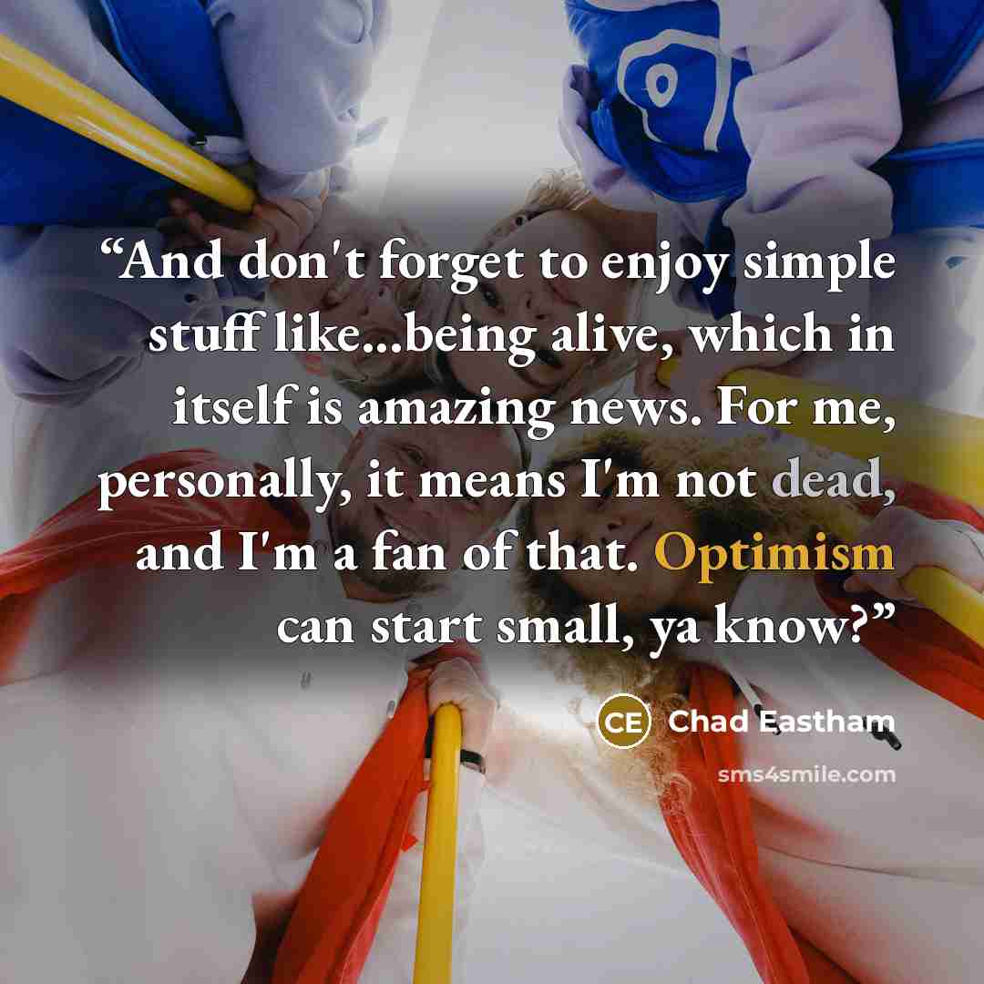 “And don't forget to enjoy simple stuff like...being alive, which in itself is amazing news. For me, personally, it means I'm not dead, and I'm a fan of that. Optimism can start small, ya know?” quote by Chad Eastham