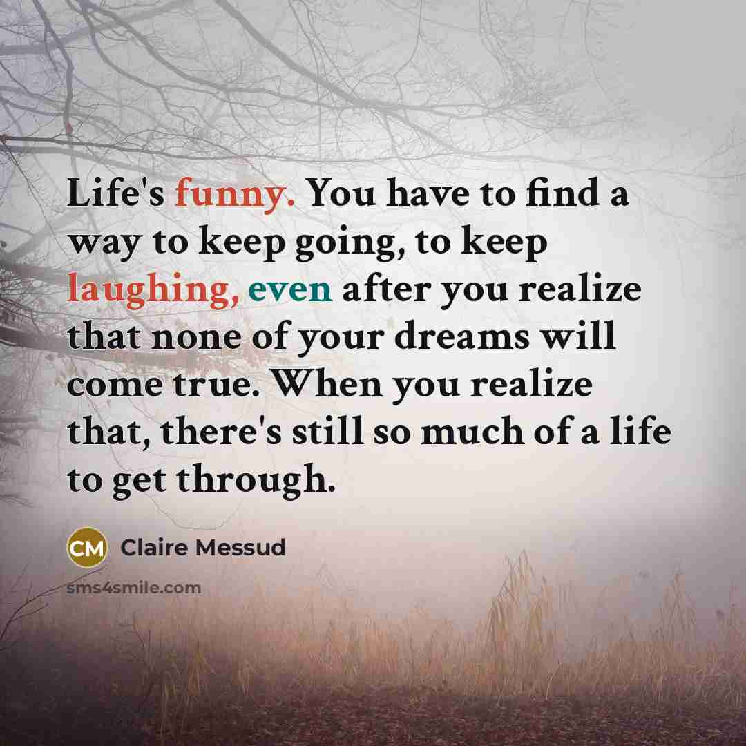 “Life's funny. You have to find a way to keep going, to keep laughing, even after you realize that none of your dreams will come true. When you realize that, there's still so much of a life to get through.” quote by Claire Messud