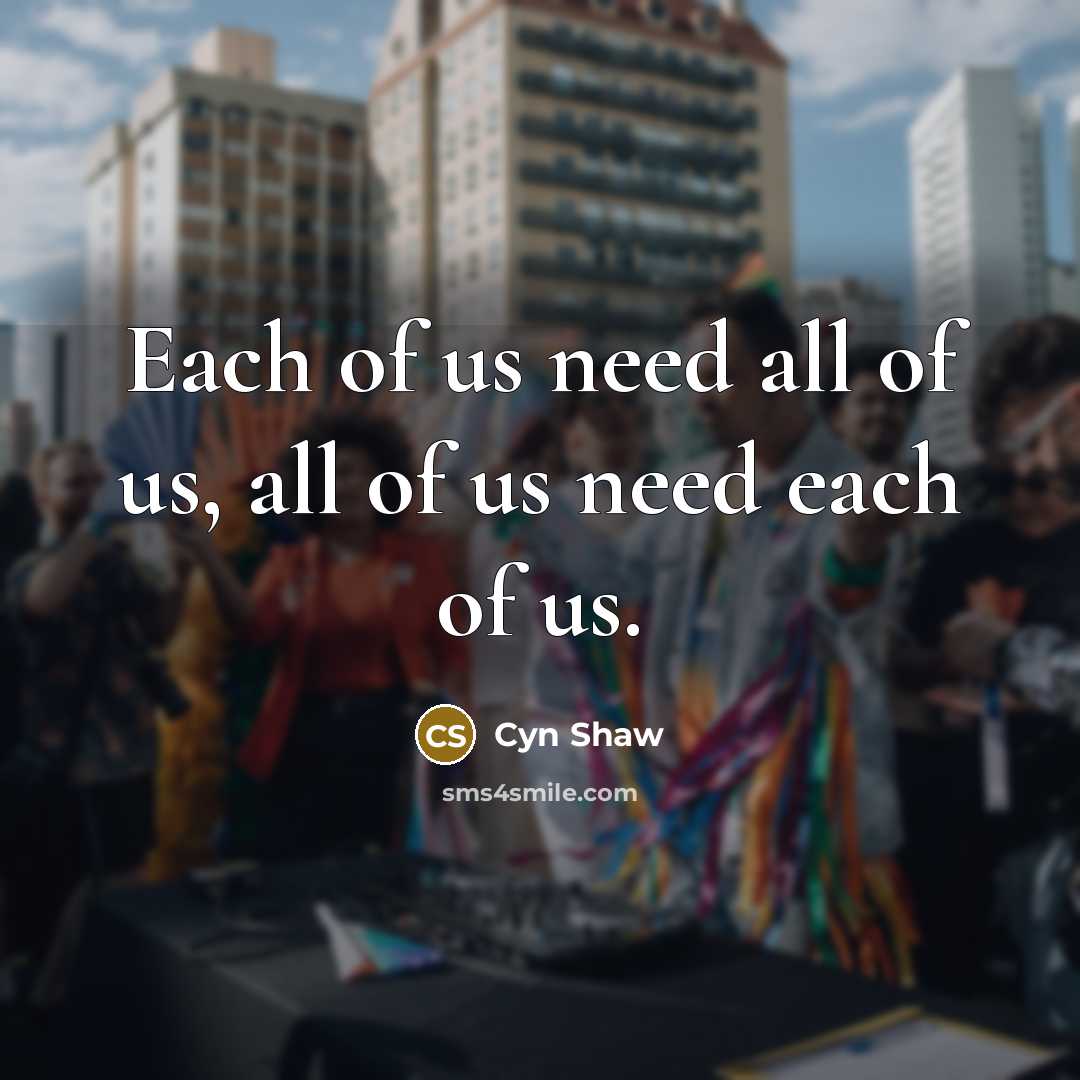 “Each of us need all of us, all of us need each of us.” quote by Cyn Shaw