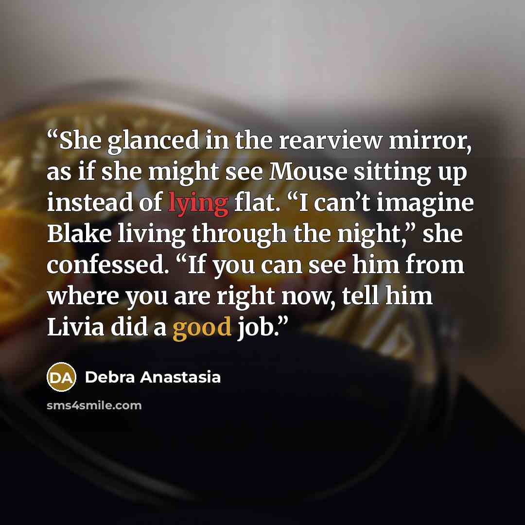 “She glanced in the rearview mirror, as if she might see Mouse sitting up instead of lying flat. “I can’t imagine Blake living through the night,” she confessed. “If you can see him from where you are right now, tell him Livia did a good job.” quote by Debra Anastasia
