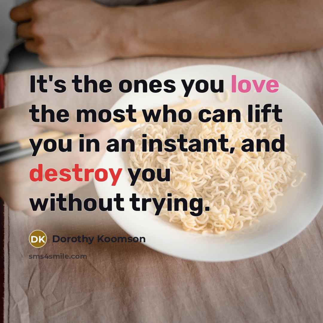 “It's the ones you love the most who can lift you in an instant, and destroy you without trying.” quote by Dorothy Koomson