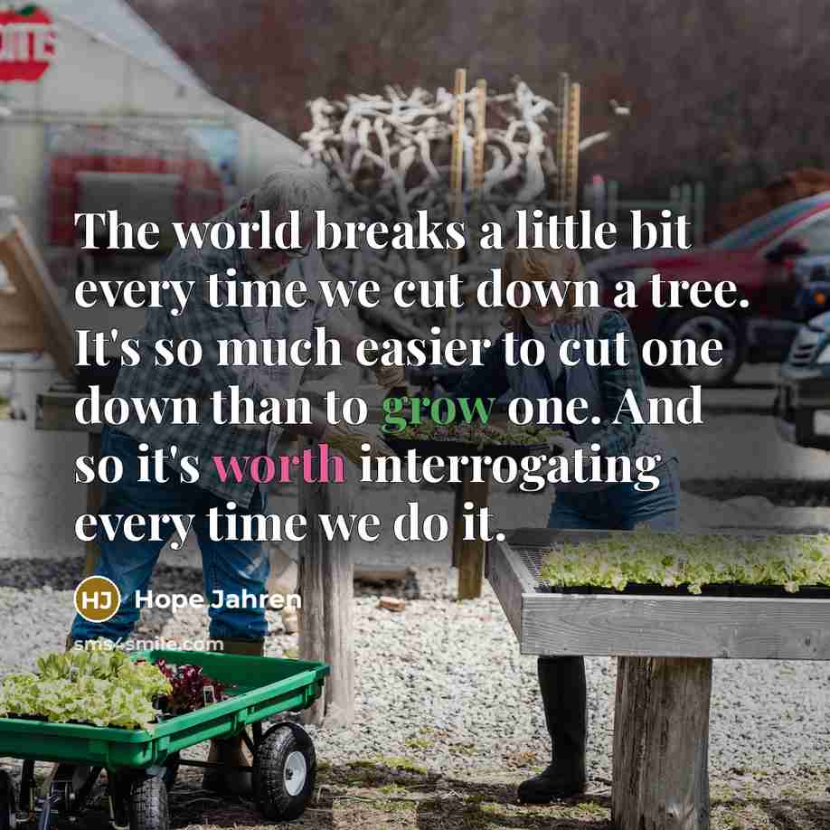 “The world breaks a little bit every time we cut down a tree. It's so much easier to cut one down than to grow one. And so it's worth interrogating every time we do it.” quote by Hope Jahren