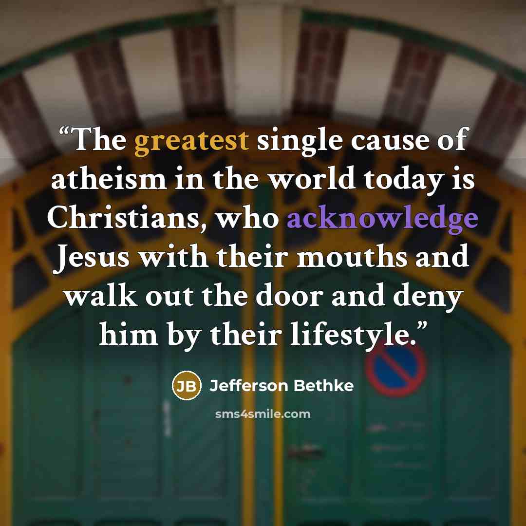 “The greatest single cause of atheism in the world today is Christians, who acknowledge Jesus with their mouths and walk out the door and deny him by their lifestyle.” quote by Jefferson Bethke