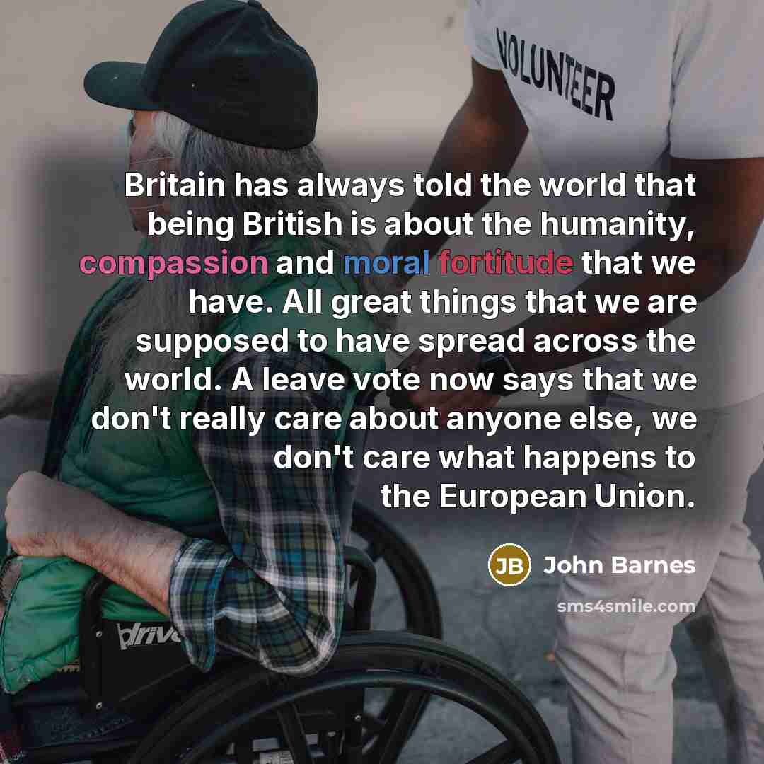 “Britain has always told the world that being British is about the humanity, compassion and moral fortitude that we have. All great things that we are supposed to have spread across the world. A leave vote now says that we don't really care about anyone else, we don't care what happens to the…” quote by John Barnes