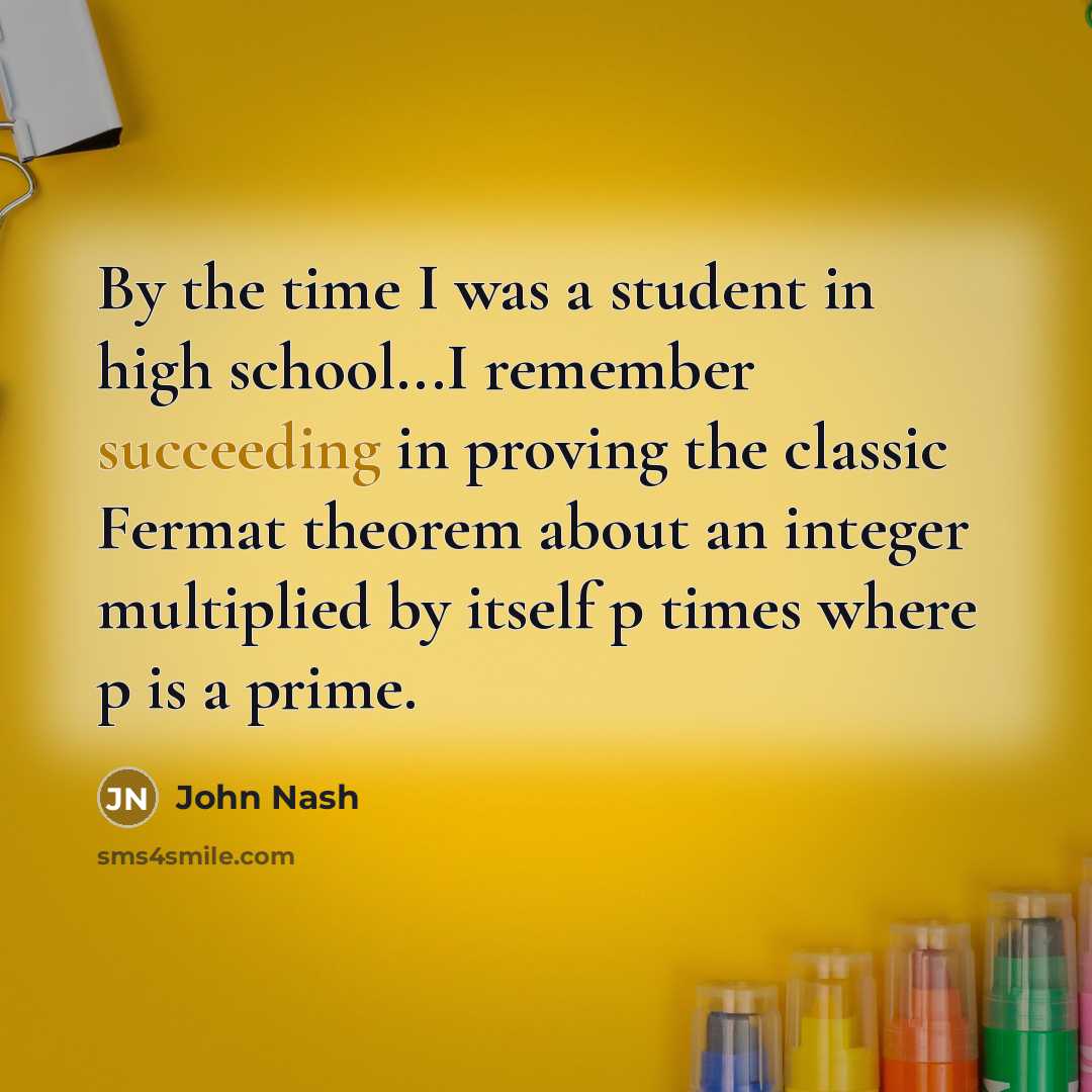 “By the time I was a student in high school...I remember succeeding in proving the classic Fermat theorem about an integer multiplied by itself p times where p is a prime.” quote by John Nash