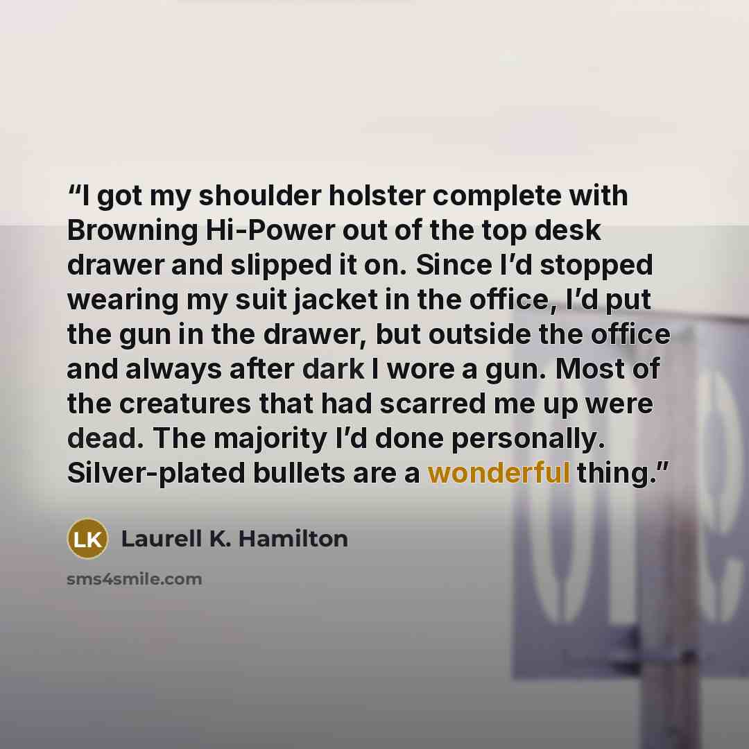 “I got my shoulder holster complete with Browning Hi-Power out of the top desk drawer and slipped it on. Since I’d stopped wearing my suit jacket in the office, I’d put the gun in the drawer, but outside the office and always after dark I wore a gun. Most of the creatures that had scarred me up…” quote by Laurell K. Hamilton