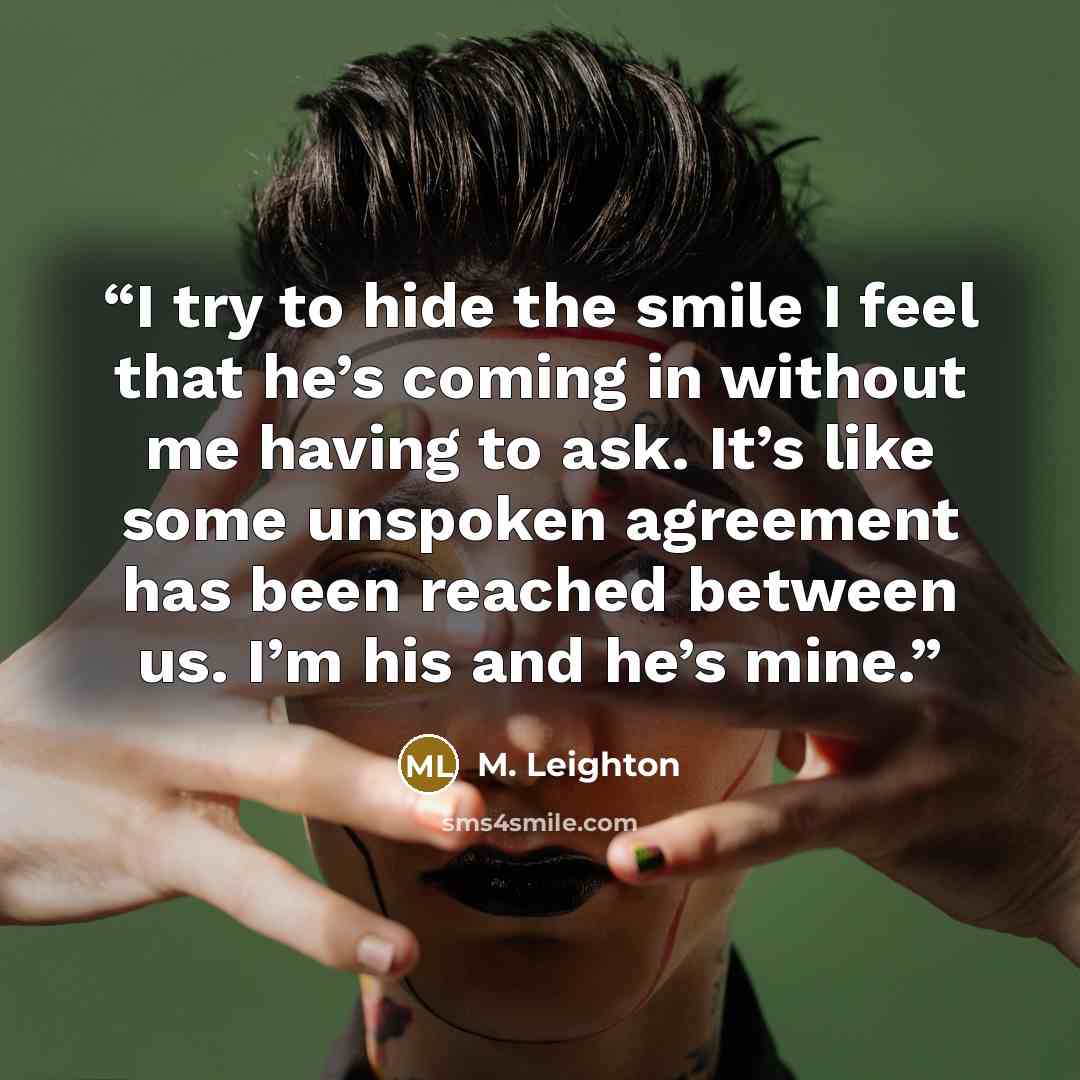 “I try to hide the smile I feel that he’s coming in without me having to ask. It’s like some unspoken agreement has been reached between us. I’m his and he’s mine.” quote by M. Leighton