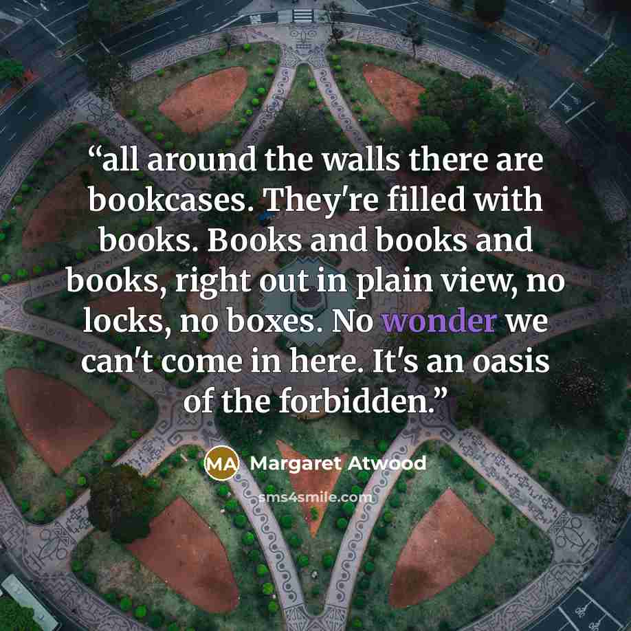“all around the walls there are bookcases. They're filled with books. Books and books and books, right out in plain view, no locks, no boxes. No wonder we can't come in here. It's an oasis of the forbidden.” quote by Margaret Atwood