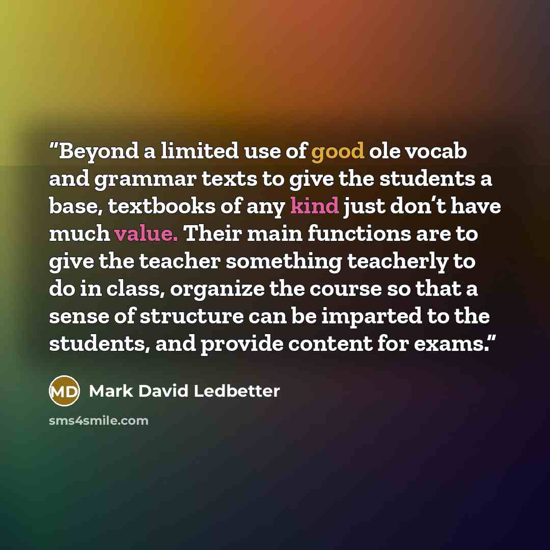 “Beyond a limited use of good ole vocab and grammar texts to give the students a base, textbooks of any kind just don’t have much value. Their main functions are to give the teacher something teacherly to do in class, organize the course so that a sense of structure can be imparted to the students…” quote by Mark David Ledbetter