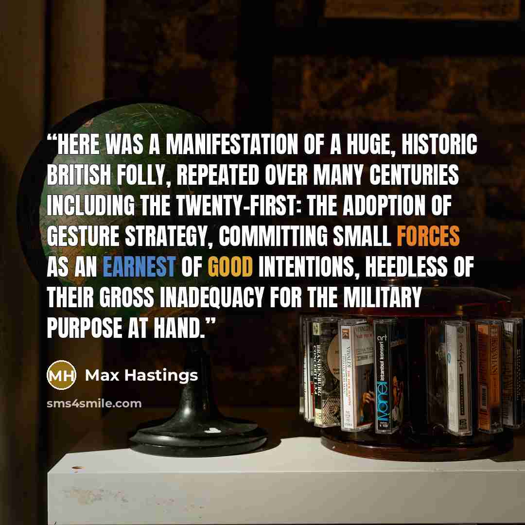“Here was a manifestation of a huge, historic British folly, repeated over many centuries including the twenty-first: the adoption of gesture strategy, committing small forces as an earnest of good intentions, heedless of their gross inadequacy for the military purpose at hand.” quote by Max Hastings