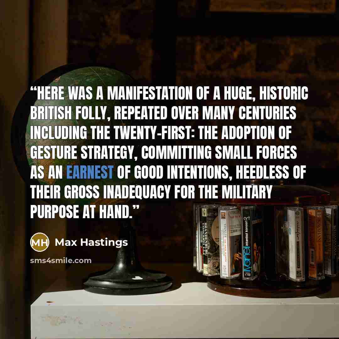 “Here was a manifestation of a huge, historic British folly, repeated over many centuries including the twenty-first: the adoption of gesture strategy, committing small forces as an earnest of good intentions, heedless of their gross inadequacy for the military purpose at hand.” quote by Max Hastings