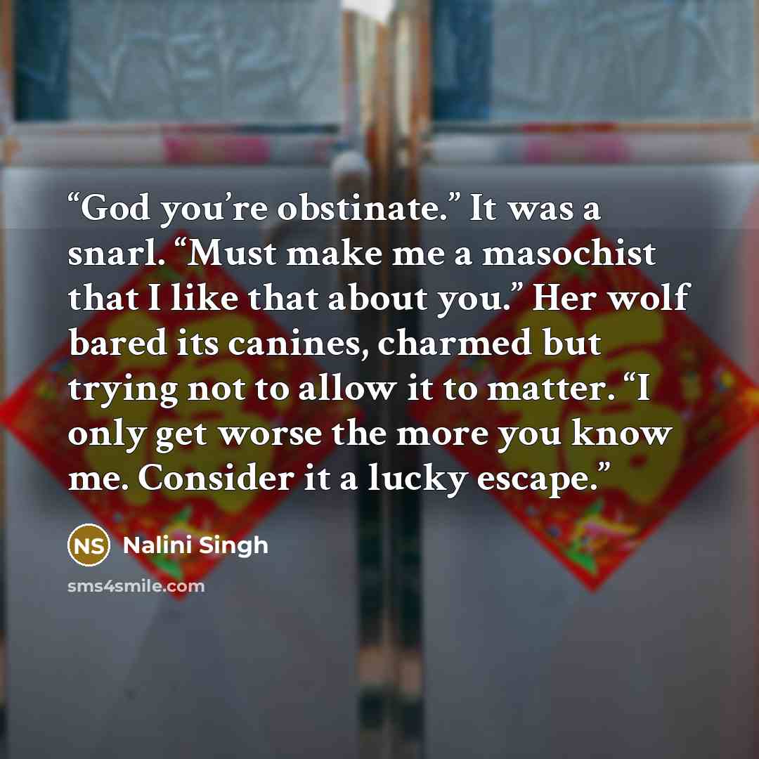 “God you’re obstinate.” It was a snarl. “Must make me a masochist that I like that about you.” Her wolf bared its canines, charmed but trying not to allow it to matter. “I only get worse the more you know me. Consider it a lucky escape.” quote by Nalini Singh