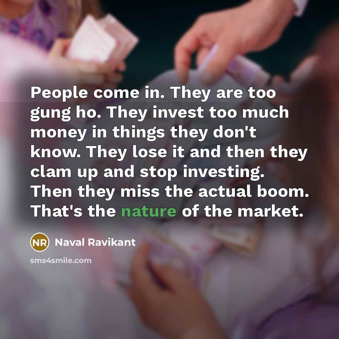 “People come in. They are too gung ho. They invest too much money in things they don't know. They lose it and then they clam up and stop investing. Then they miss the actual boom. That's the nature of the market.” quote by Naval Ravikant