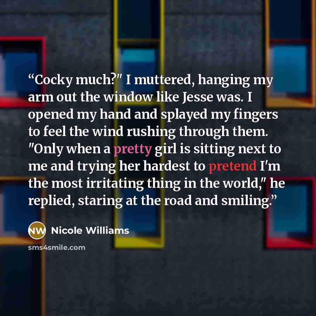 “Cocky much?" I muttered, hanging my arm out the window like Jesse was. I opened my hand and splayed my fingers to feel the wind rushing through them. "Only when a pretty girl is sitting next to me and trying her hardest to pretend I'm the most irritating thing in the world," he replied, staring at…” quote by Nicole Williams