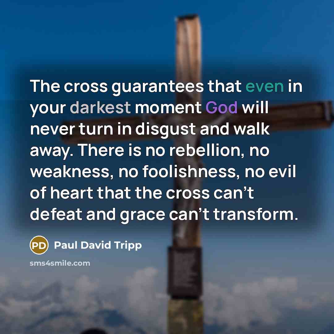 “The cross guarantees that even in your darkest moment God will never turn in disgust and walk away. There is no rebellion, no weakness, no foolishness, no evil of heart that the cross can't defeat and grace can't transform.” quote by Paul David Tripp