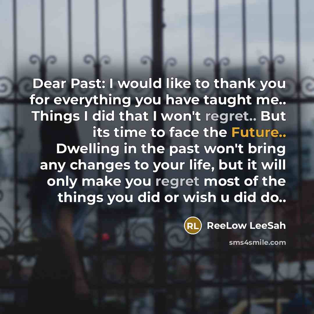 “Dear Past: I would like to thank you for everything you have taught me.. Things I did that I won't regret.. But its time to face the Future.. Dwelling in the past won't bring any changes to your life, but it will only make you regret most of the things you did or wish u did do..” quote by ReeLow LeeSah