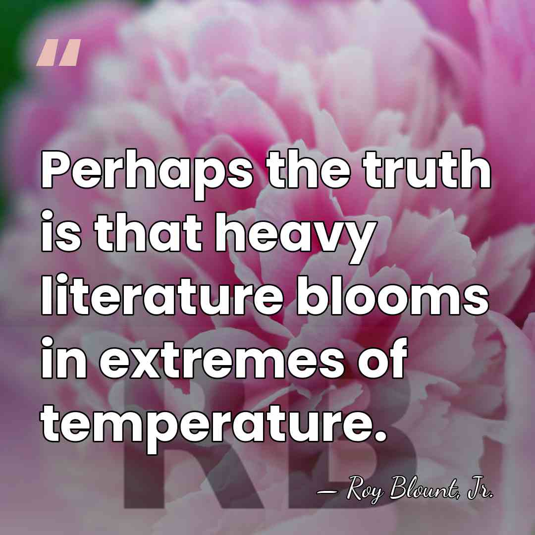 Perhaps the truth is that heavy literature blooms in extremes of temperature. - Roy Blount, Jr.