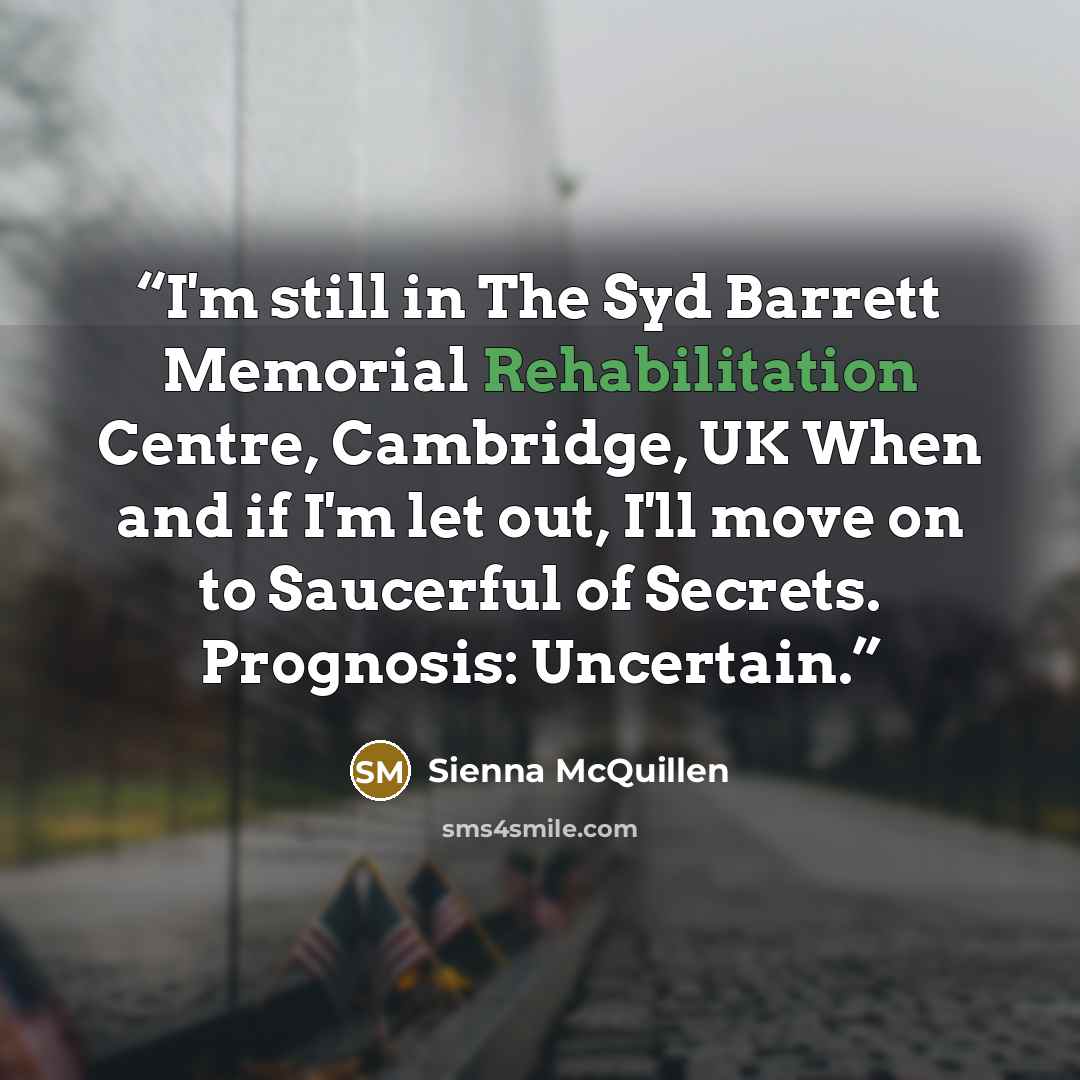 “I'm still in The Syd Barrett Memorial Rehabilitation Centre, Cambridge, UK When and if I'm let out, I'll move on to Saucerful of Secrets. Prognosis: Uncertain.” quote by Sienna McQuillen