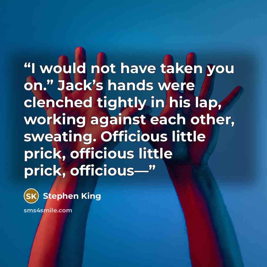 “I would not have taken you on.” Jack’s hands were clenched tightly in his lap, working against each other, sweating. Officious little prick, officious little prick, officious—” quote by Stephen King