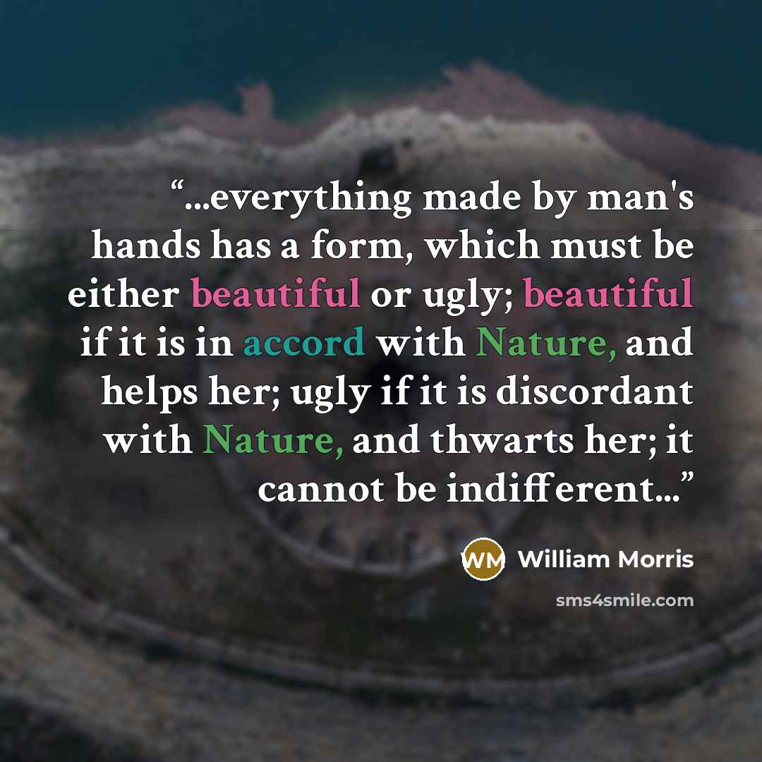 “...everything made by man's hands has a form, which must be either beautiful or ugly; beautiful if it is in accord with Nature, and helps her; ugly if it is discordant with Nature, and thwarts her; it cannot be indifferent...” quote by William Morris