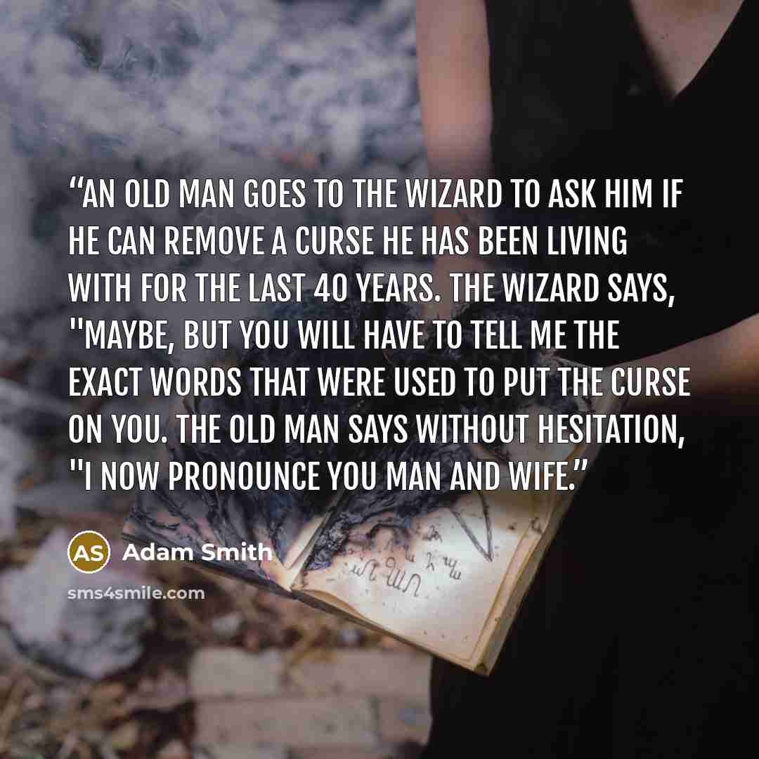 “An old man goes to the Wizard to ask him if he can remove a curse he has been living with for the last 40 years. The Wizard says, "Maybe, but you will have to tell me the exact words that were used to put the curse on you. The old man says without hesitation, "I now pronounce you man and wife.” quote by Adam Smith