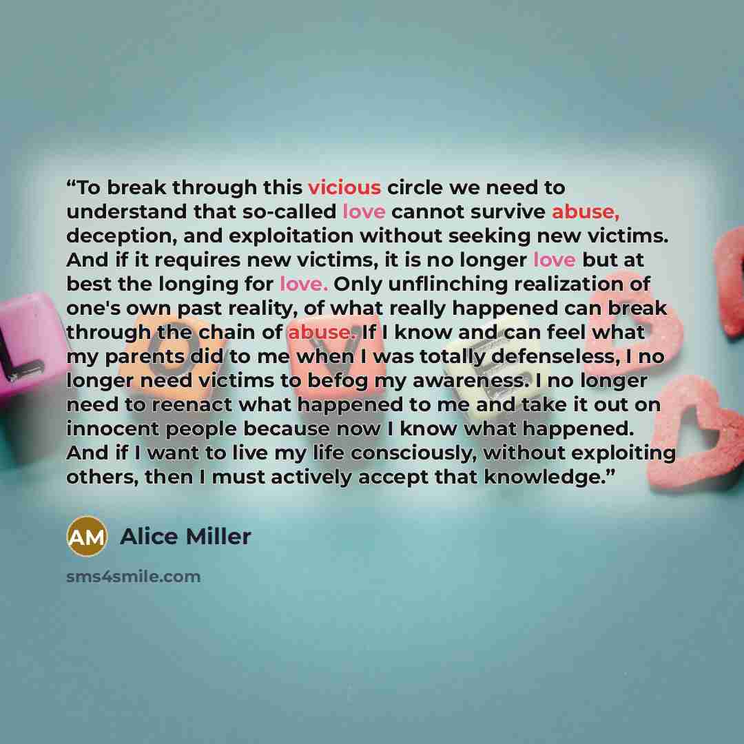 “To break through this vicious circle we need to understand that so-called love cannot survive abuse, deception, and exploitation without seeking new victims. And if it requires new victims, it is no longer love but at best the longing for love. Only unflinching realization of one's own past…” quote by Alice Miller