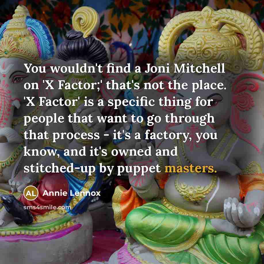 “You wouldn't find a Joni Mitchell on 'X Factor;' that's not the place. 'X Factor' is a specific thing for people that want to go through that process - it's a factory, you know, and it's owned and stitched-up by puppet masters.” quote by Annie Lennox