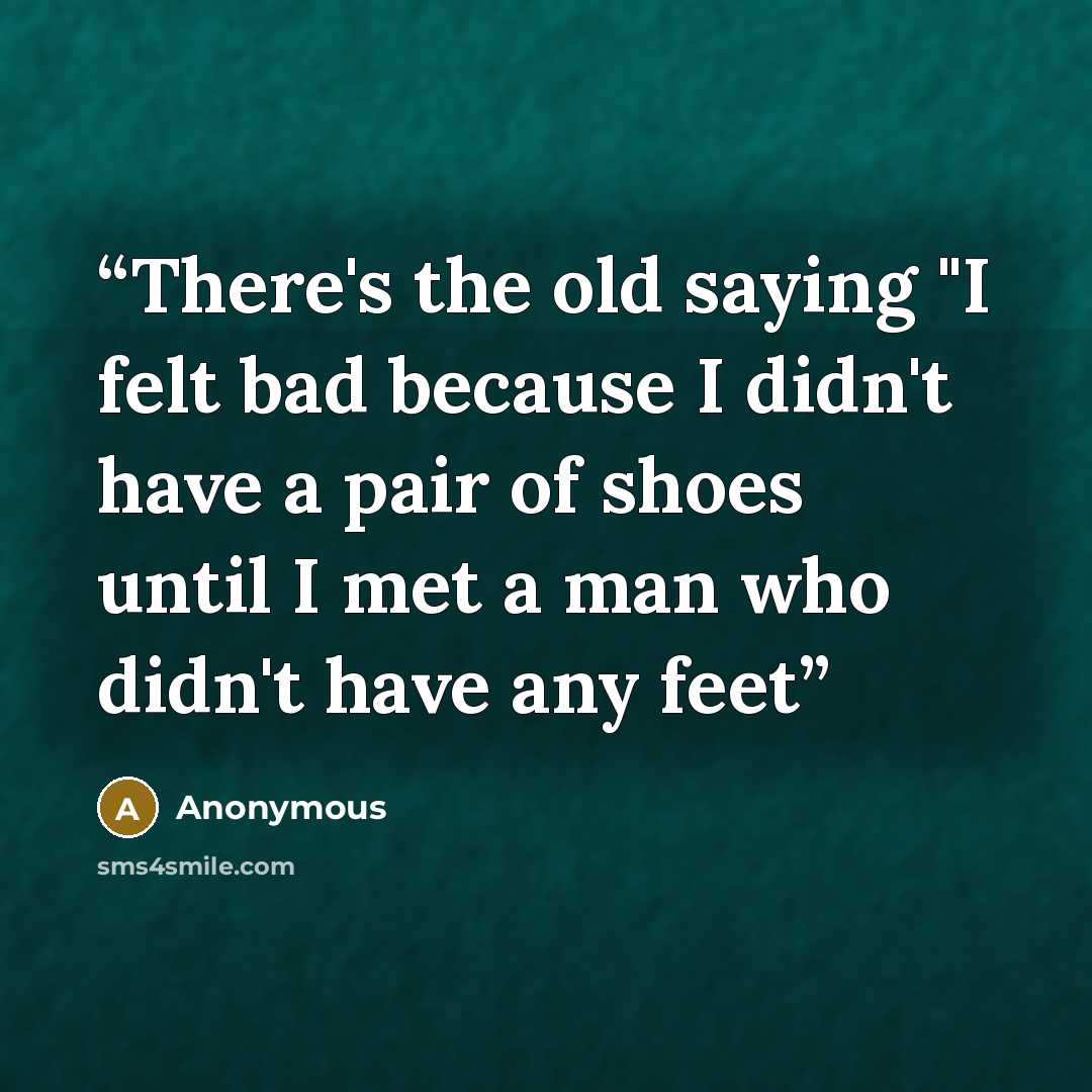 “There's the old saying "I felt bad because I didn't have a pair of shoes until I met a man who didn't have any feet” quote by Anonymous