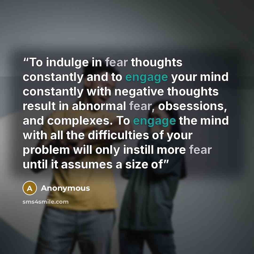 “To indulge in fear thoughts constantly and to engage your mind constantly with negative thoughts result in abnormal fear, obsessions, and complexes. To engage the mind with all the difficulties of your problem will only instill more fear until it assumes a size of” quote by Anonymous