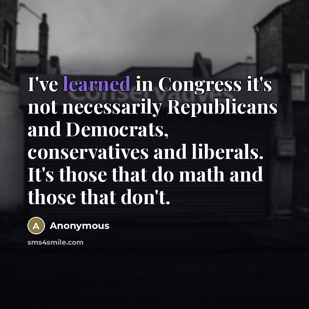 “I've learned in Congress it's not necessarily Republicans and Democrats, conservatives and liberals. It's those that do math and those that don't.” quote by Anonymous