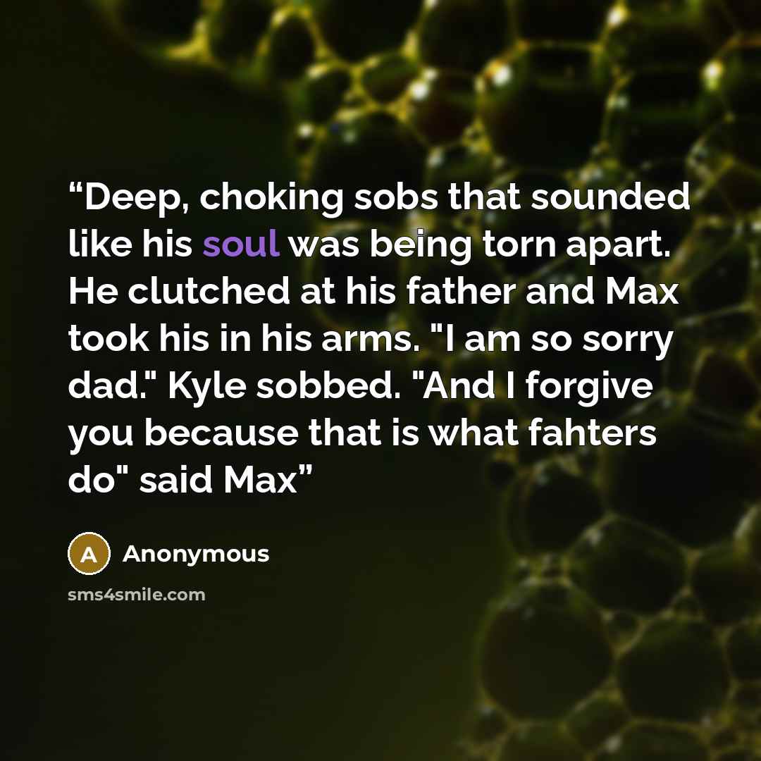 “Deep, choking sobs that sounded like his soul was being torn apart. He clutched at his father and Max took his in his arms. "I am so sorry dad." Kyle sobbed. "And I forgive you because that is what fahters do" said Max” quote by Anonymous