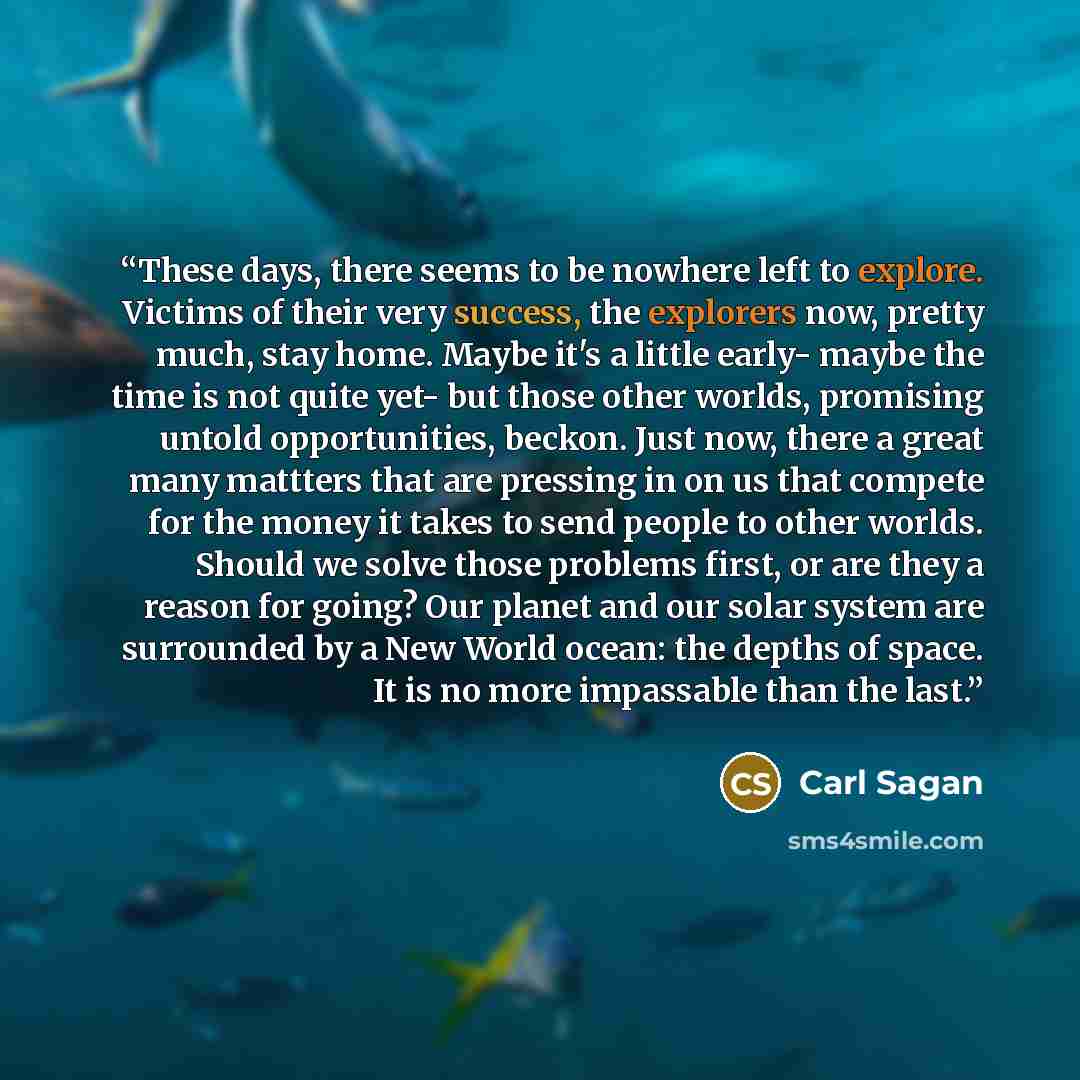 “These days, there seems to be nowhere left to explore. Victims of their very success, the explorers now, pretty much, stay home. Maybe it's a little early- maybe the time is not quite yet- but those other worlds, promising untold opportunities, beckon. Just now, there a great many mattters that…” quote by Carl Sagan