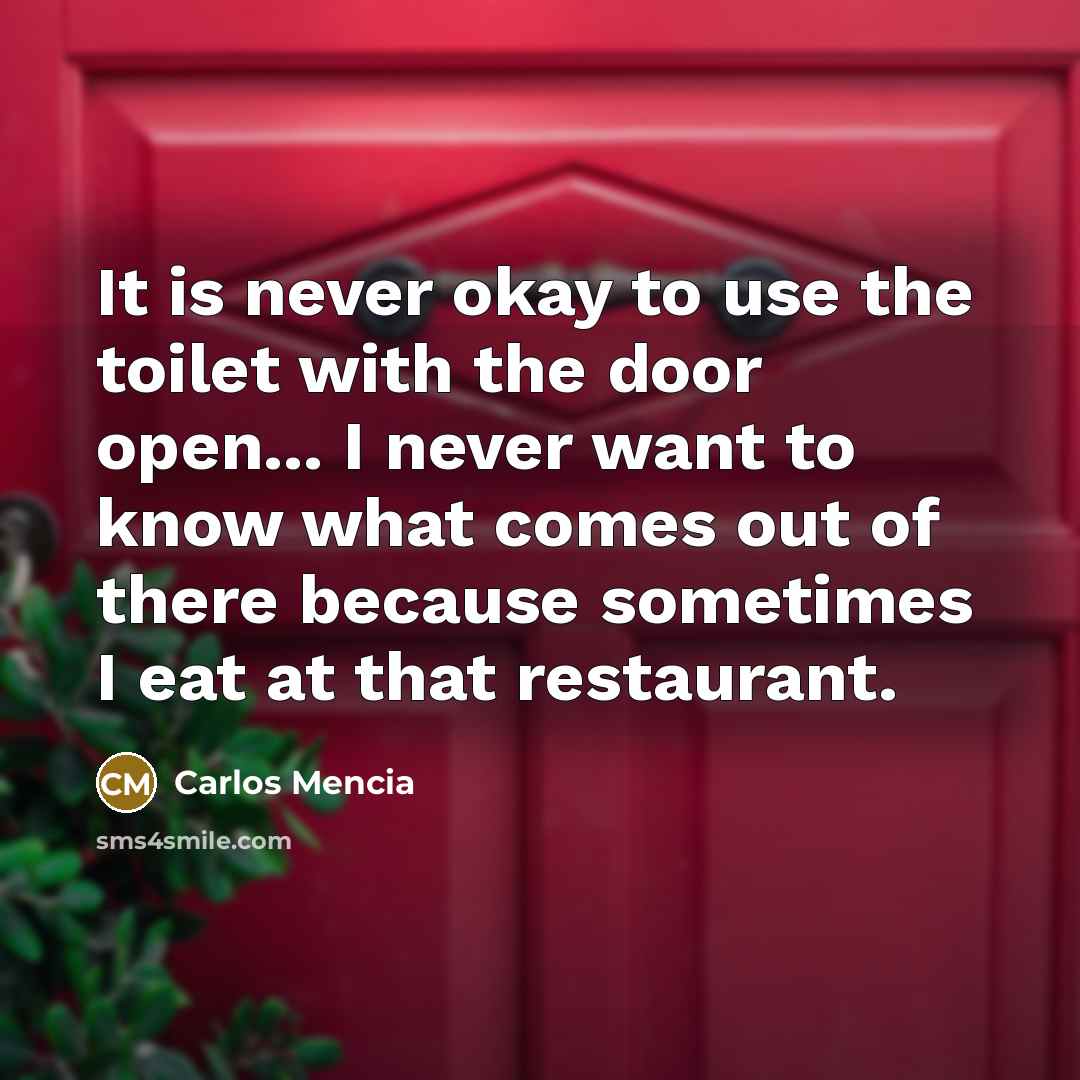 “It is never okay to use the toilet with the door open... I never want to know what comes out of there because sometimes I eat at that restaurant.” quote by Carlos Mencia