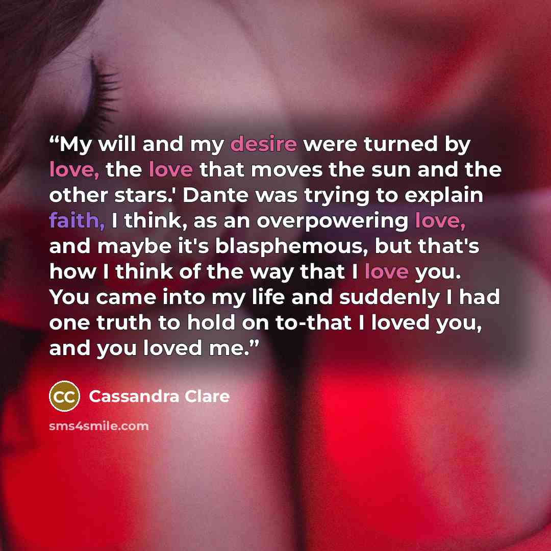 “My will and my desire were turned by love, the love that moves the sun and the other stars.' Dante was trying to explain faith, I think, as an overpowering love, and maybe it's blasphemous, but that's how I think of the way that I love you. You came into my life and suddenly I had one truth to…” quote by cassandra clare