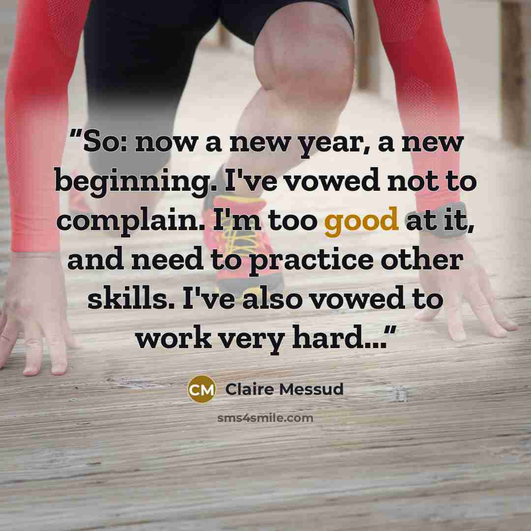 “So: now a new year, a new beginning. I've vowed not to complain. I'm too good at it, and need to practice other skills. I've also vowed to work very hard...” quote by Claire Messud