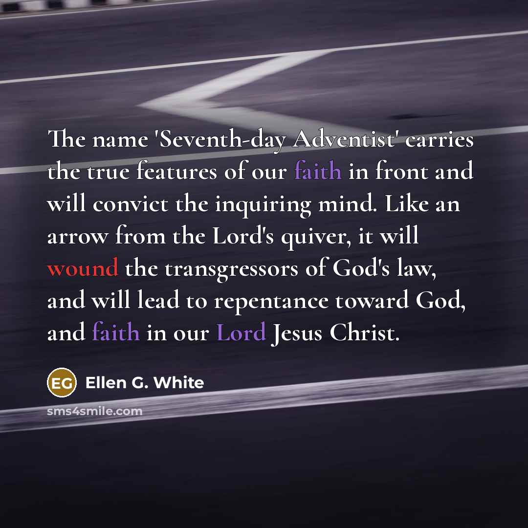 “The name 'Seventh-day Adventist' carries the true features of our faith in front and will convict the inquiring mind. Like an arrow from the Lord's quiver, it will wound the transgressors of God's law, and will lead to repentance toward God, and faith in our Lord Jesus Christ.” quote by Ellen G. White